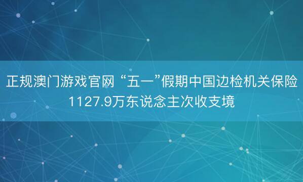 正规澳门游戏官网 “五一”假期中国边检机关保险1127.9万东说念主次收支境