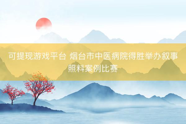 可提现游戏平台 烟台市中医病院得胜举办叙事照料案例比赛