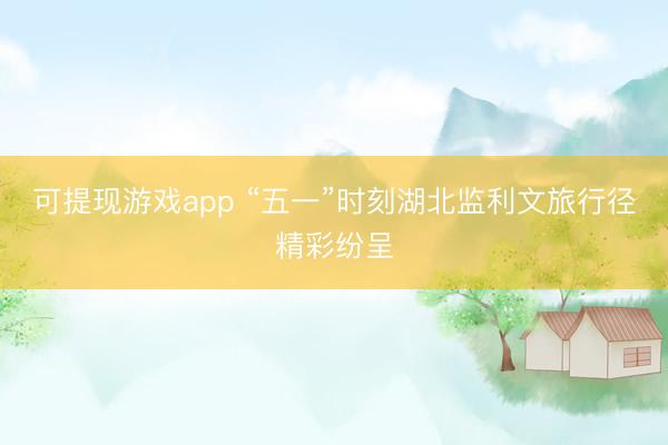 可提现游戏app “五一”时刻湖北监利文旅行径精彩纷呈