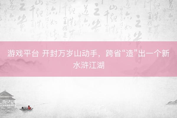 游戏平台 开封万岁山动手，跨省“造”出一个新水浒江湖