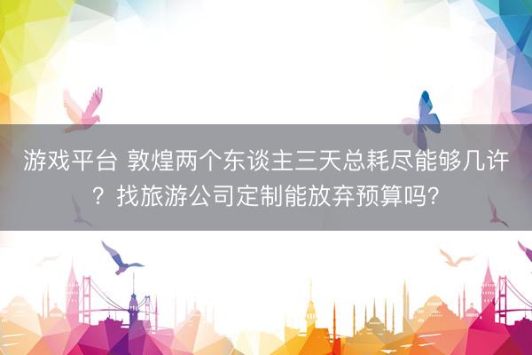 游戏平台 敦煌两个东谈主三天总耗尽能够几许？找旅游公司定制能放弃预算吗？