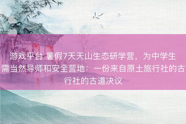 游戏平台 暑假7天天山生态研学营，为中学生打算，需当然导师和安全营地：一份来自原土旅行社的古道决议