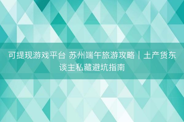 可提现游戏平台 苏州端午旅游攻略｜土产货东谈主私藏避坑指南