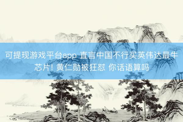 可提现游戏平台app 直言中国不行买英伟达最牛芯片! 黄仁勋被狂怼 你话语算吗