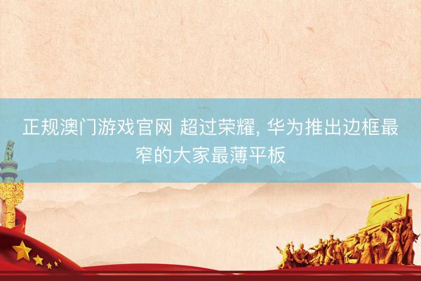 正规澳门游戏官网 超过荣耀， 华为推出边框最窄的大家最薄平板