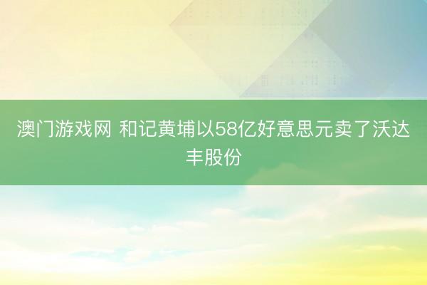 澳门游戏网 和记黄埔以58亿好意思元卖了沃达丰股份
