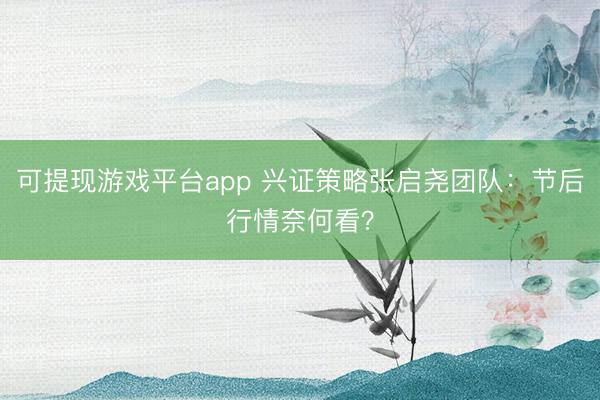 可提现游戏平台app 兴证策略张启尧团队：节后行情奈何看？