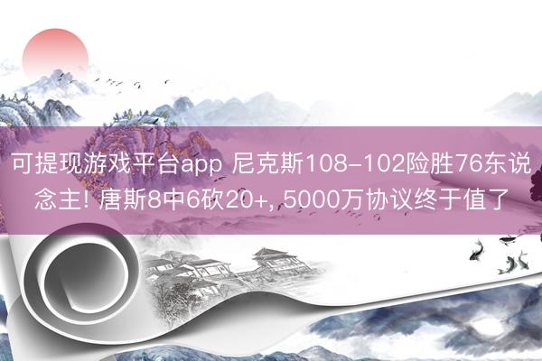可提现游戏平台app 尼克斯108-102险胜76东说念主! 唐斯8中6砍20+， 5000万协议终于值了