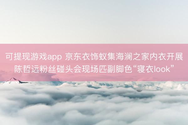可提现游戏app 京东衣饰蚁集海澜之家内衣开展陈哲远粉丝碰头会现场匹副脚色“寝衣look”