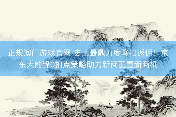正规澳门游戏官网 史上最鼎力度降扣返佣！京东大前锋0扣点策略助力新商配置新商机
