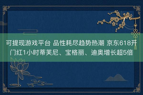 可提现游戏平台 品性耗尽趋势热潮 京东618开门红1小时蒂芙尼、宝格丽、迪奥增长超5倍