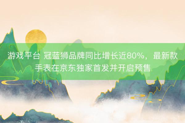 游戏平台 冠蓝狮品牌同比增长近80%，最新款手表在京东独家首发并开启预售