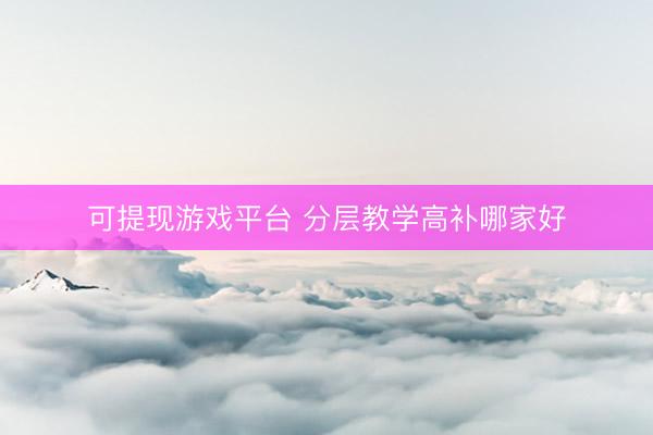可提现游戏平台 分层教学高补哪家好