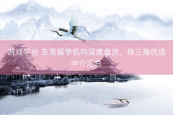 游戏平台 东莞留学机构深度盘货，珠三角优选中介汇总