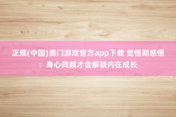 正规(中国)澳门游戏官方app下载 觉悟期感悟:身心同频才会解锁内在成长