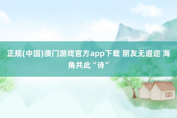 正规(中国)澳门游戏官方app下载 朋友无遐迩 海角共此“诗”