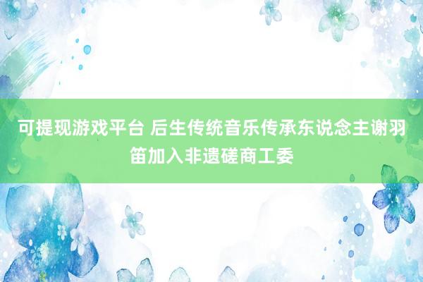 可提现游戏平台 后生传统音乐传承东说念主谢羽笛加入非遗磋商工委