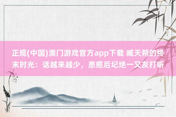 正规(中国)澳门游戏官方app下载 臧天朔的终末时光：话越来越少，患癌后圮绝一又友打听