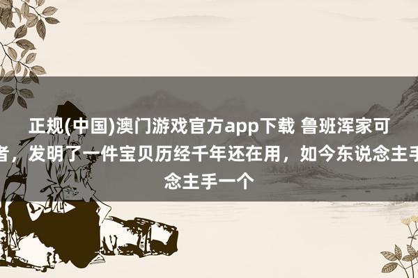 正规(中国)澳门游戏官方app下载 鲁班浑家可不或者,发明了一件宝贝历经千年还在用,如今东说念主手一个