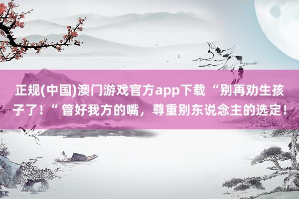 正规(中国)澳门游戏官方app下载 “别再劝生孩子了!”管好我方的嘴,尊重别东说念主的选定!