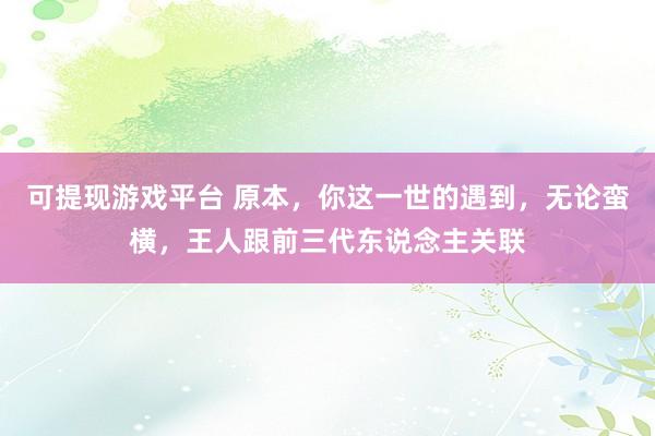 可提现游戏平台 原本,你这一世的遇到,无论蛮横,王人跟前三代东说念主关联