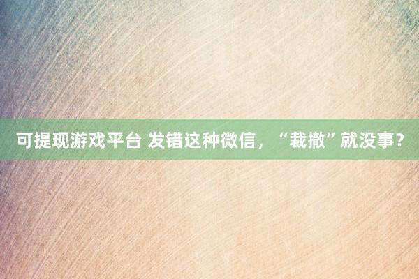 可提现游戏平台 发错这种微信，<a href=