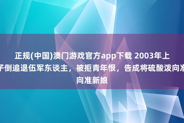 正规(中国)澳门游戏官方app下载 2003年上海女子倒追退伍军东谈主,被拒青年恨,告成将硫酸泼向准新娘