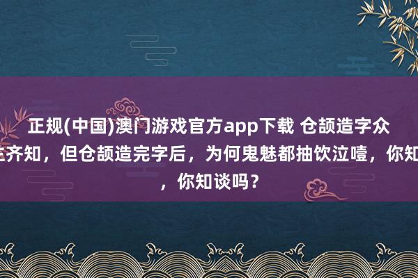 正规(中国)澳门游戏官方app下载 仓颉造字众东谈主齐知,但仓颉造完字后,为何鬼魅都抽饮泣噎,你知谈吗?