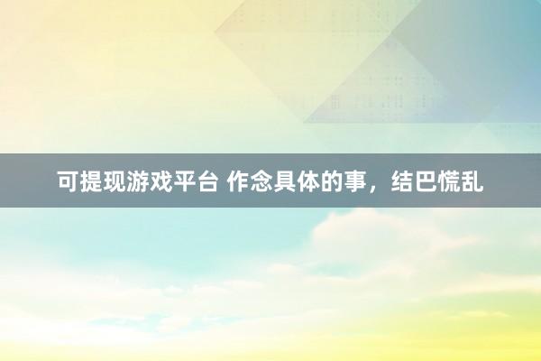 可提现游戏平台 作念具体的事,结巴慌乱