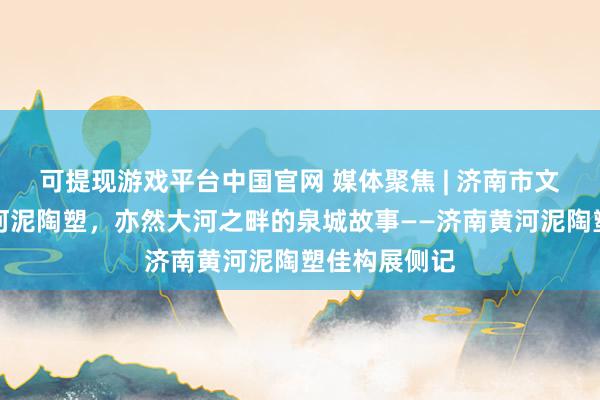可提现游戏平台中国官网 媒体聚焦 | 济南市文化馆:是黄河泥陶塑,亦然大河之畔的泉城故事——济南黄河泥陶塑佳构展侧记