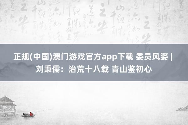 正规(中国)澳门游戏官方app下载 委员风姿 | 刘秉儒:治荒十八载 青山鉴初心