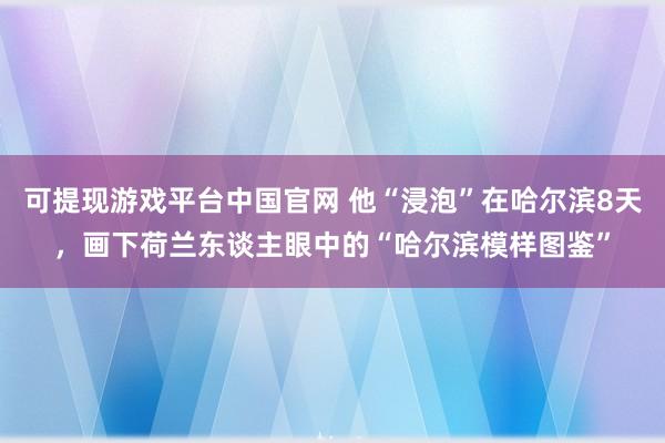 可提现游戏平台中国官网 他“浸泡”在哈尔滨8天,画下荷兰东谈主眼中的“哈尔滨模样图鉴”