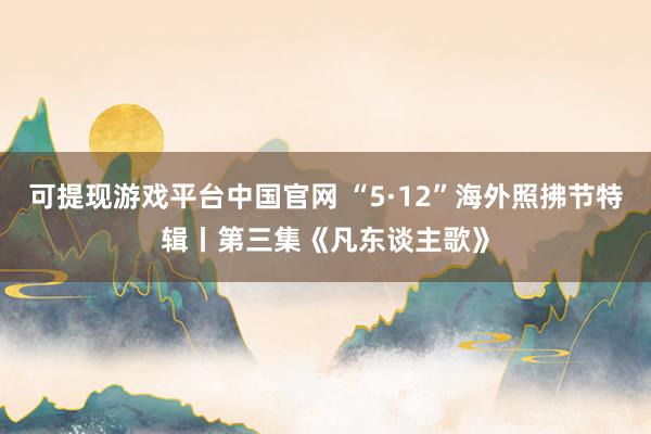 可提现游戏平台中国官网 “5·12”海外照拂节特辑丨第三集《凡东谈主歌》