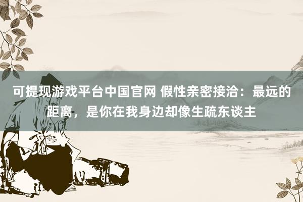 可提现游戏平台中国官网 假性亲密接洽:最远的距离,是你在我身边却像生疏东谈主