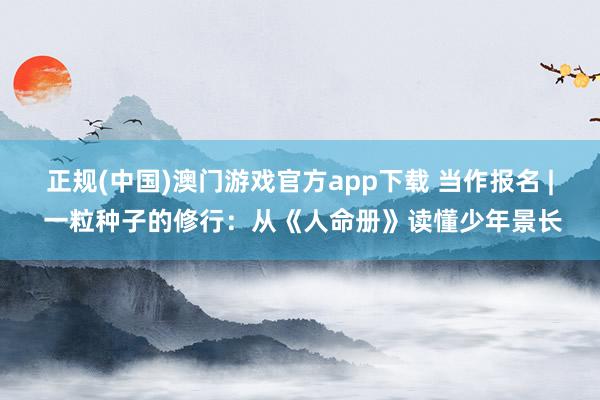 正规(中国)澳门游戏官方app下载 当作报名 | 一粒种子的修行：从《人命册》读懂少年景长
