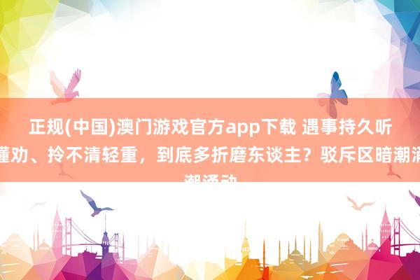正规(中国)澳门游戏官方app下载 遇事持久听不懂劝、拎不清轻重,到底多折磨东谈主?驳斥区暗潮涌动