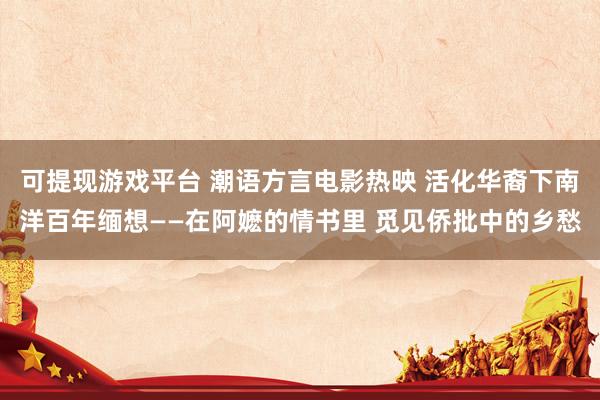 可提现游戏平台 潮语方言电影热映 活化华裔下南洋百年缅想——在阿嬷的情书里 觅见侨批中的乡愁