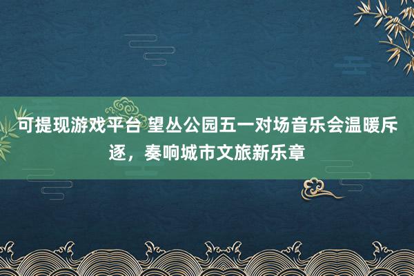 可提现游戏平台 望丛公园五一对场音乐会温暖斥逐,奏响城市文旅新乐章