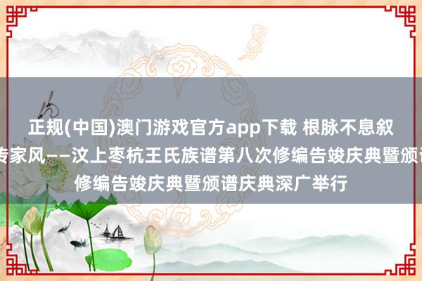 正规(中国)澳门游戏官方app下载 根脉不息叙亲情 盛世修谱传家风——汶上枣杭王氏族谱第八次修编告竣庆典暨颁谱庆典深广举行
