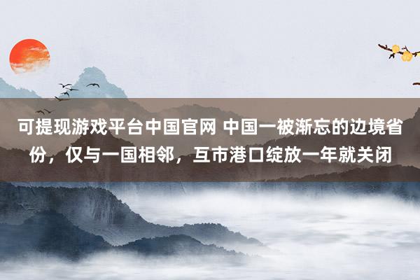 可提现游戏平台中国官网 中国一被渐忘的边境省份,仅与一国相邻,互市港口绽放一年就关闭