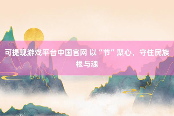 可提现游戏平台中国官网 以“节”聚心,守住民族根与魂