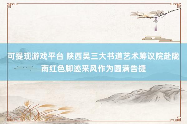 可提现游戏平台 陕西吴三大书道艺术筹议院赴陇南红色脚迹采风作为圆满告捷