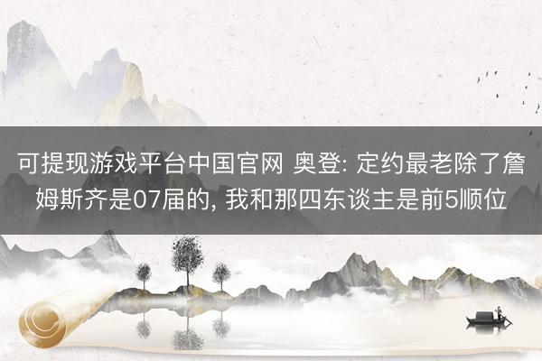 可提现游戏平台中国官网 奥登: 定约最老除了詹姆斯齐是07届的， 我和那四东谈主是前5顺位