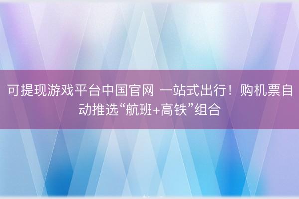 可提现游戏平台中国官网 一站式出行!购机票自动推选“航班+高铁”组合
