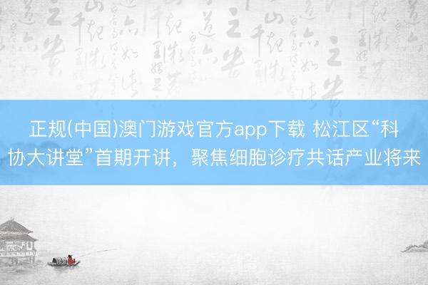 正规(中国)澳门游戏官方app下载 松江区“科协大讲堂”首期开讲,聚焦细胞诊疗共话产业将来