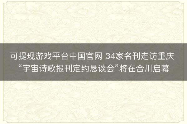 可提现游戏平台中国官网 34家名刊走访重庆 “宇宙诗歌报刊定约恳谈会”将在合川启幕