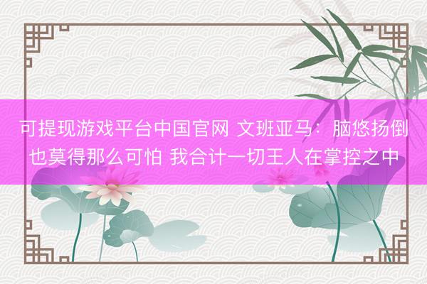 可提现游戏平台中国官网 文班亚马：脑悠扬倒也莫得那么可怕 我合计一切王人在掌控之中
