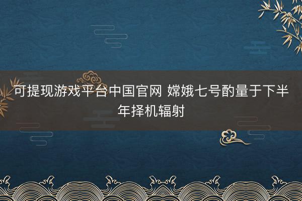 可提现游戏平台中国官网 嫦娥七号酌量于下半年择机辐射