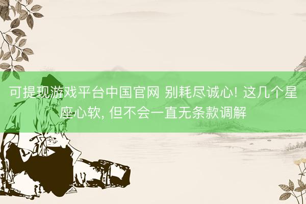 可提现游戏平台中国官网 别耗尽诚心! 这几个星座心软， 但不会一直无条款调解