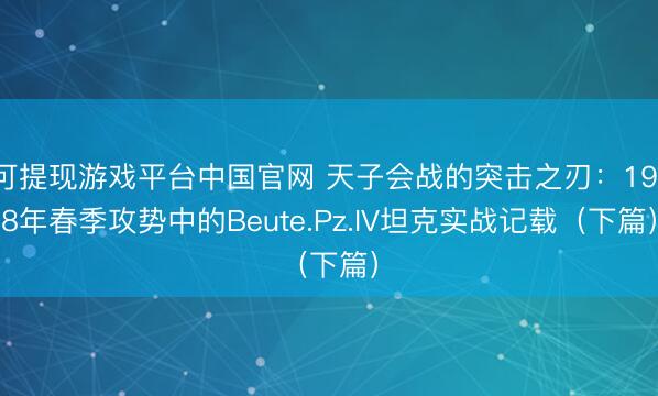 可提现游戏平台中国官网 天子会战的突击之刃:1918年春季攻势中的Beute.Pz.IV坦克实战记载(下篇)